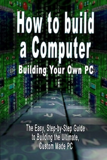 How to build a Computer: Building Your Own PC - The Easy, Step-by-Step Guide to Building the Ultimate, Custom Made PC