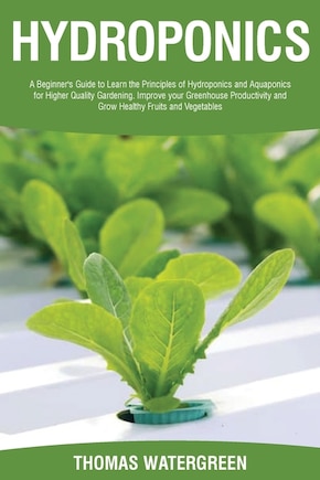 Hydroponics: A beginner's guide to learn the principles of Hydroponics and Aquaponics for higher quality gardening. Improve your Greenhouse productivity and grow healthy fruits and vegetables