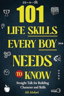 101 Life Skills Every Boy Needs To Know: Straight Talk For Building Character and Skills