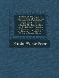 Couverture_History of the reign of Henry 4, King of France and Navarre. From numerous unpublished sources, including Ms. documents in the Bibliothèque impériale, and the Archives du royaume de France, etc Volume 2 - Primary Source Edition