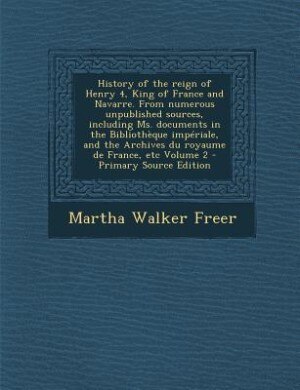 Couverture_History of the reign of Henry 4, King of France and Navarre. From numerous unpublished sources, including Ms. documents in the Bibliothèque impériale, and the Archives du royaume de France, etc Volume 2 - Primary Source Edition