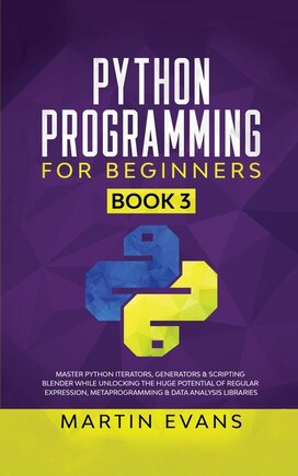 Python Programming For Beginners - Book 3: Master Python Iterators, Generators & Scripting Blender While Unlocking The Huge Potential Of Regul