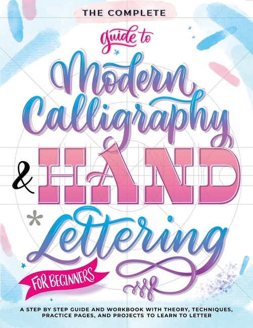 The Complete Guide to Modern Calligraphy & Hand Lettering for Beginners: A Step by Step Guide and Workbook with Theory, Techniques, Practice Pages and Projects to Learn to Letter