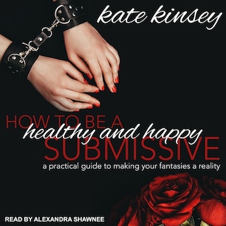 How To Be A Healthy And Happy Submissive: A Practical Guide To Making Your Fantasies A Reality