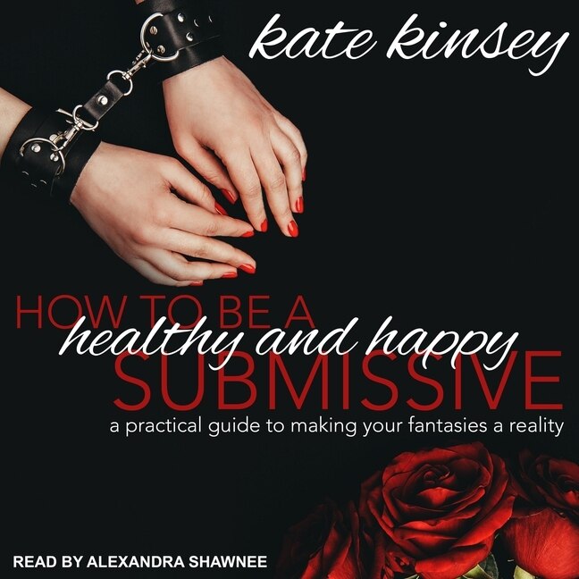 How To Be A Healthy And Happy Submissive: A Practical Guide To Making Your Fantasies A Reality