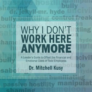 Why I Don't Work Here Anymore: A Leader’s Guide to Offset the Financial and Emotional Costs of Toxic Employees