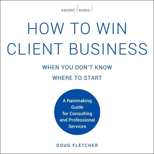 How to Win Client Business When You Don't Know Where to Start: A Rainmaking Guide for Consulting and Professional Services