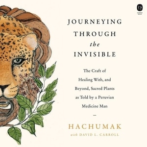 Journeying Through The Invisible: The Craft Of Healing With, And Beyond, Sacred Plants, As Told By A Peruvian Medicine Man