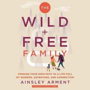 The Wild And Free Family: Forging Your Own Path To A Life Full Of Wonder, Adventure, And Connection