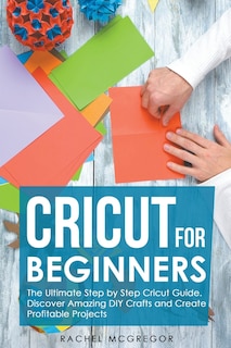 Cricut for Beginners: The Ultimate Step by Step Cricut Guide. Discover Amazing DIY Crafts and Create Profitable Projects