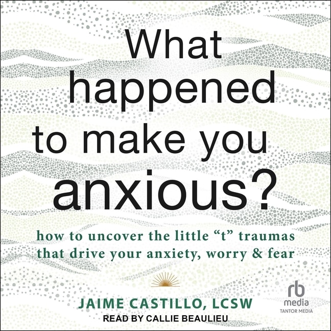 What Happened to Make You Anxious?: How to Uncover the Little t Traumas that Drive Your Anxiety, Worry, and Fear