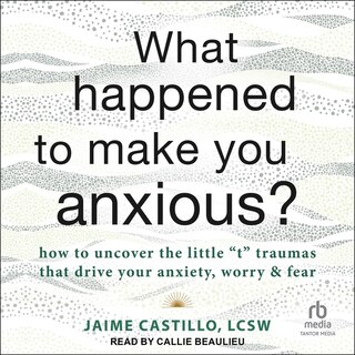 What Happened to Make You Anxious?: How to Uncover the Little t Traumas that Drive Your Anxiety, Worry, and Fear
