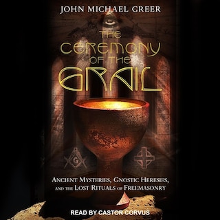 The Ceremony of the Grail: Ancient Mysteries, Gnostic Heresies, and the Lost Rituals of Freemasonry