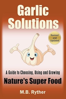 Garlic Solutions: A Guide to Choosing, Using and Growing Nature's Super Food