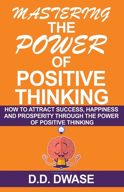 Mastering The Power Of Positive Thinking: How To Attract Success, Happiness And Prosperity Through The Power Of Positive Thinking