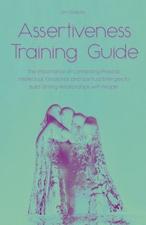 Front cover_Assertiveness Training Guide The Importance of Connecting Physical, Intellectual, Emotional, and Spiritual Energies to Build Strong Relationships with People