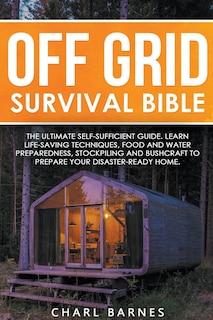 Off Grid Survival Bible: The Ultimate Self-Sufficient Guide. Learn Life-Saving Techniques, Food and Water Preparedness, Stockpiling and Bushcraft to Prepare Your Disaster-Ready Home