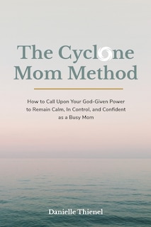 The Cyclone Mom Method- How to Call Upon Your God-Given Power to Remain Calm, In Control, and Confident as a Busy Mom