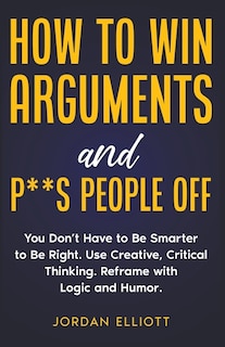 Couverture_How to Win Arguments and P**s People Off. You Don't Have to Be Smarter to Be Right. Use Creative, Critical Thinking. Reframe with Logic and Humor.