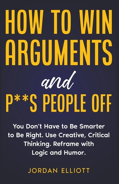 Couverture_How to Win Arguments and P**s People Off. You Don't Have to Be Smarter to Be Right. Use Creative, Critical Thinking. Reframe with Logic and Humor.