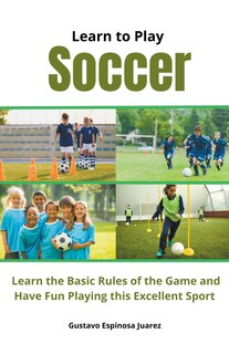 Front cover_Learn to Play Soccer Learn the Basic Rules of the Game and Have Fun Playing This Excellent Sport