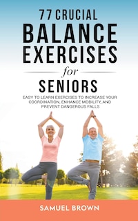 77 Crucial Balance Exercises For Seniors: Easy to Learn Exercises to Increase Your Coordination, Enhance Mobility, and Prevent Dangerous Falls