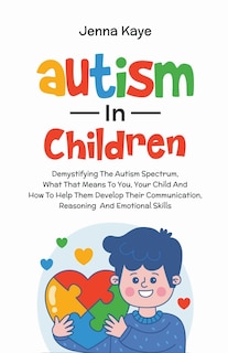 Autism In Children Demystifying The Autism Spectrum, What That Means To You, Your Child, And How To Help Them Develop Their Communication, Reasoning, And Emotional Skills