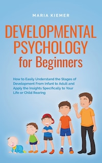 Front cover_Developmental Psychology for Beginners How to Easily Understand the Stages of Development From Infant to Adult and Apply the Insights Specifically to Your Life or Child Rearing