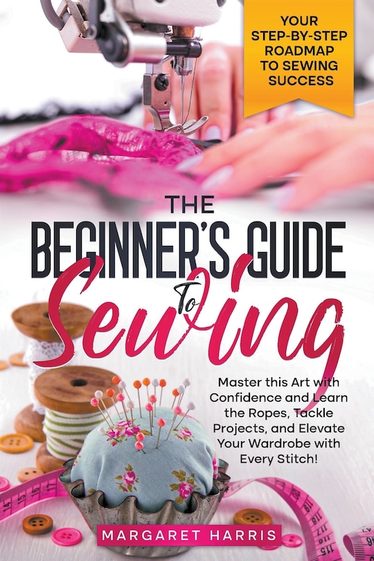 Front cover_The Beginner's Guide to Sewing Your Step-by-Step Roadmap to Sewing Success. Master this Art with Confidence and Learn the Ropes, Tackle Projects, and Elevate Your Wardrobe with Every Stitch!