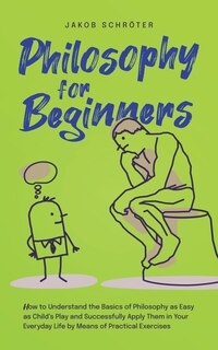 Front cover_Philosophy for Beginners How to Understand the Basics of Philosophy as Easy as Child's Play and Successfully Apply Them in Your Everyday Life by Means of Practical Exercises