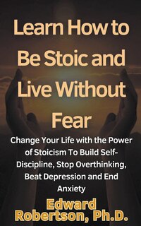 Front cover_Learn How to Be Stoic and Live Without Fear Change Your Life with the Power of Stoicism To Build Self-Discipline, Stop Overthinking, Beat Depression and End Anxiety