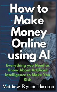 Front cover_How to Make Money Online Using AI Everything you Need to Know About Artificial Intelligence to Make You Rich