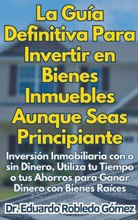 Front cover_La Guía Definitiva Para Invertir en Bienes Inmuebles Aunque Seas Principiante Inversión Inmobiliaria con o sin Dinero, Utiliza tu Tiempo o tus Ahorros para Ganar Dinero con Bienes Raíces