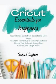 Cricut Essentials for Beginners: Your Ultimate Guide from Basics to Pro-Level Cricut Wizardry. From Setup to Stunning Creations! Elevate Your Skills with Expert Tips, Tutorials, and Design Hacks!
