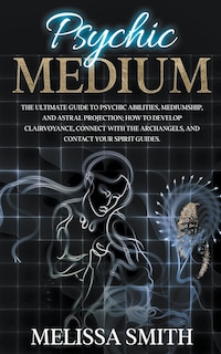 Psychic Medium: The Ultimate Guide to Psychic Abilities, Mediumship, and Astral Projection; How to Develop Clairvoyance, Connect with The Archangels, and Contact Your Spirit Guides.