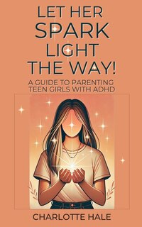 Couverture_Let Her Spark Light The Way! A Guide To Parenting Teen Girls With ADHD