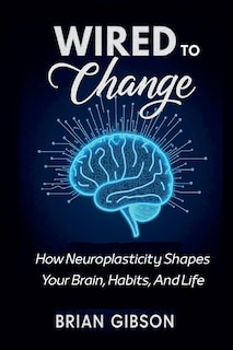 Front cover_Wired To Change How Neuroplasticity Shapes Your Brain, Habits, And Life