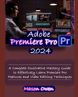 Adobe Premiere Pro 2024: A Complete Illustrative Mastery Guide to Effectively Learn Premiere Pro Features and Video Editing Techniques