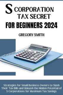 S Corporation Tax Secrets for Beginners 2024: Strategies for Small Business Owners to Slash Their Tax Bills and Unleash the Hidden Potential of S Corporations for Maximum Tax Savings
