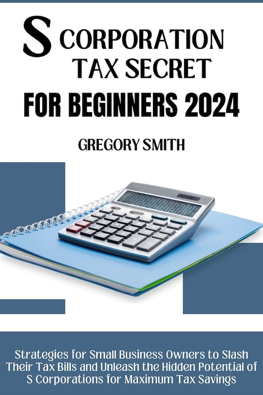 S Corporation Tax Secrets for Beginners 2024: Strategies for Small Business Owners to Slash Their Tax Bills and Unleash the Hidden Potential of S Corporations for Maximum Tax Savings