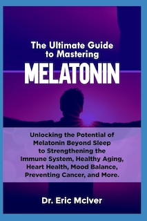 The Ultimate Guide to Mastering Melatonin: Unlocking the Potential of Melatonin Beyond Sleep to Strengthening the Immune System, Healthy Aging, Heart Health, Mood Balance, Preventing Cancer and More