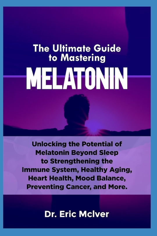 The Ultimate Guide to Mastering Melatonin: Unlocking the Potential of Melatonin Beyond Sleep to Strengthening the Immune System, Healthy Aging, Heart Health, Mood Balance, Preventing Cancer and More