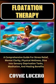 Floatation Therapy: A Comprehensive Guide For Stress Relief, Mental Clarity, Physical Wellness, Dive Into Sensory Deprivation Tanks, Meditation, And Healing Benefits