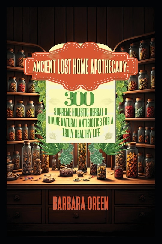 Front cover_Ancient Lost Home Apothecary Book 300 Supreme Holistic Herbal & Divine Natural Antibiotics For A Truly Healthy Life (forgotten home apothecary book)