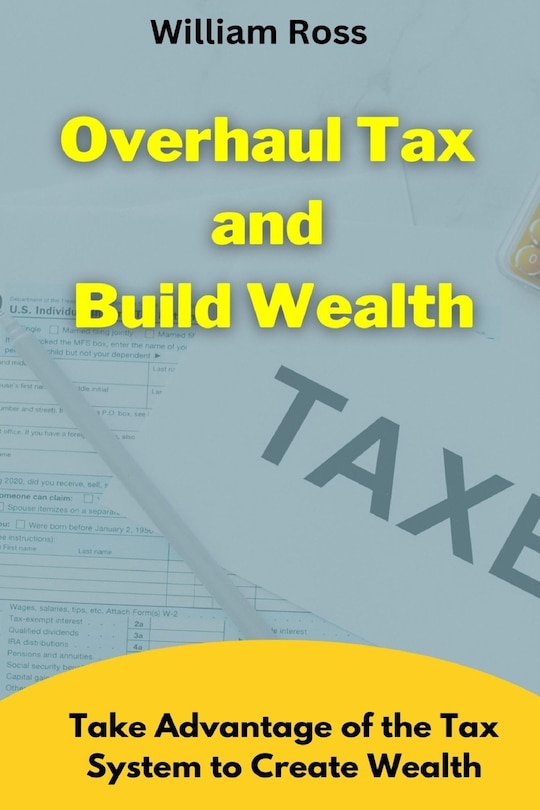 Overhaul Tax and Build Wealth: Take Advantage of the Tax System to Create Wealth