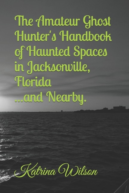 The Amateur Ghost Hunter's Handbook of Haunted Spaces: Jacksonville, Florida ...And Nearby