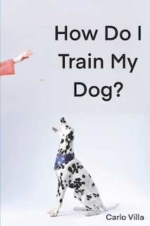 How Do I Train My Dog?: A quick guide to everything you need to get started with dog training