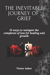 The Inevitable Journey of Grief: 13 ways to navigate the complexes of loss for healing and growth