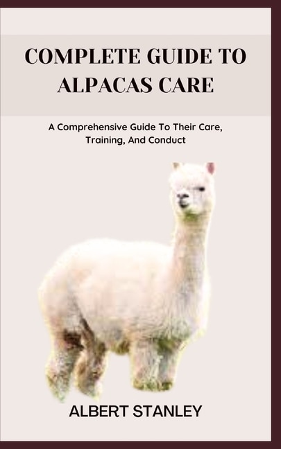 Complete Guide to Alpacas Care: A Comprehensive Guide To Their Care, Training, And Conduct