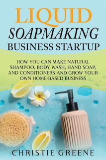 Liquid Soapmaking Business Startup: How You Can Make Natural Shampoo, Body Wash, Hand Soap, and Conditioners and Grow Your Own Home-Based Business